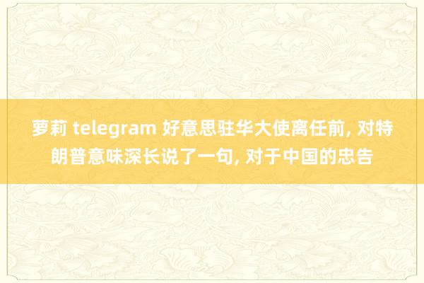 萝莉 telegram 好意思驻华大使离任前， 对特朗普意味深长说了一句， 对于中国的忠告