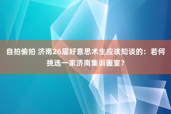 自拍偷拍 济南26届好意思术生应该知谈的：若何挑选一家济南集训画室？