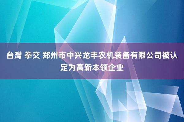 台灣 拳交 郑州市中兴龙丰农机装备有限公司被认定为高新本领企业