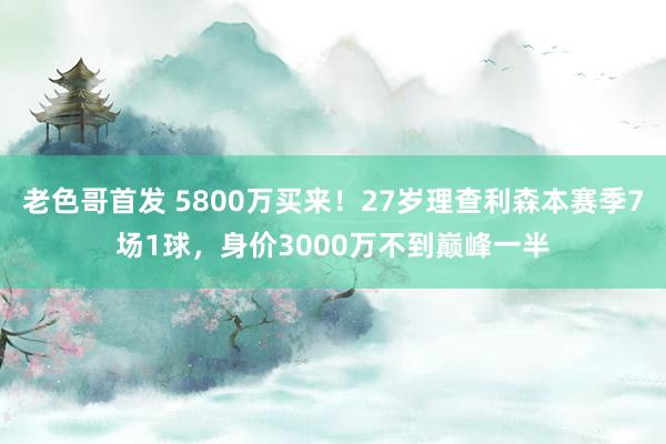 老色哥首发 5800万买来！27岁理查利森本赛季7场1球，身价3000万不到巅峰一半