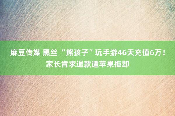 麻豆传媒 黑丝 “熊孩子”玩手游46天充值6万！家长肯求退款遭苹果拒却