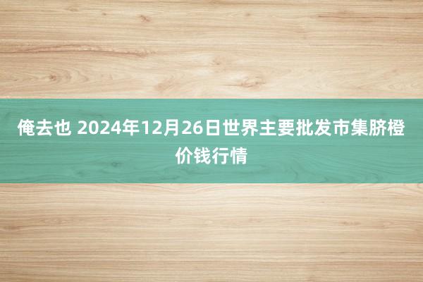 俺去也 2024年12月26日世界主要批发市集脐橙价钱行情