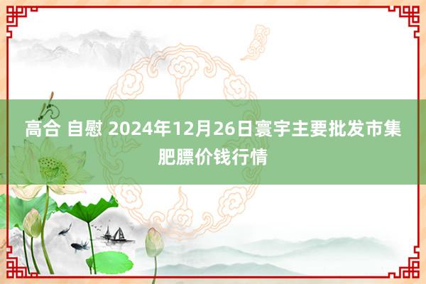 高合 自慰 2024年12月26日寰宇主要批发市集肥膘价钱行情