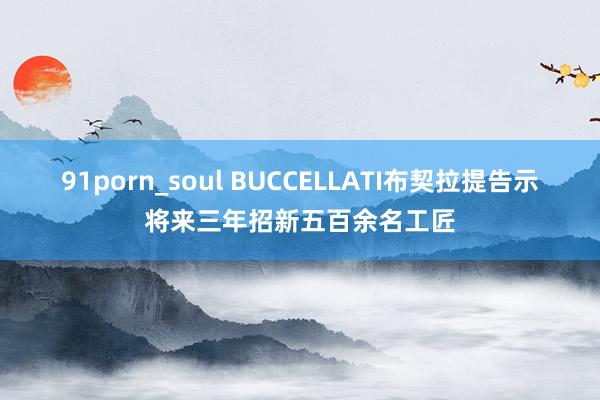 91porn_soul BUCCELLATI布契拉提告示将来三年招新五百余名工匠