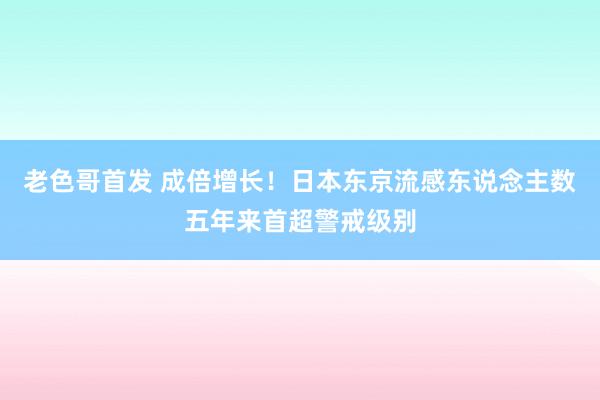 老色哥首发 成倍增长！日本东京流感东说念主数五年来首超警戒级别