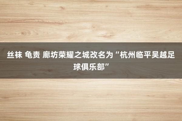 丝袜 龟责 廊坊荣耀之城改名为“杭州临平吴越足球俱乐部”