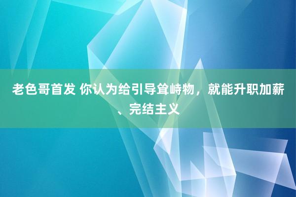 老色哥首发 你认为给引导耸峙物，就能升职加薪、完结主义