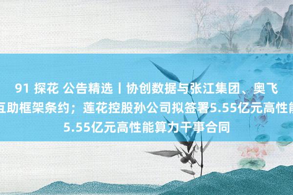 91 探花 公告精选丨协创数据与张江集团、奥飞数据缔结战术互助框架条约；莲花控股孙公司拟签署5.55亿元高性能算力干事合同