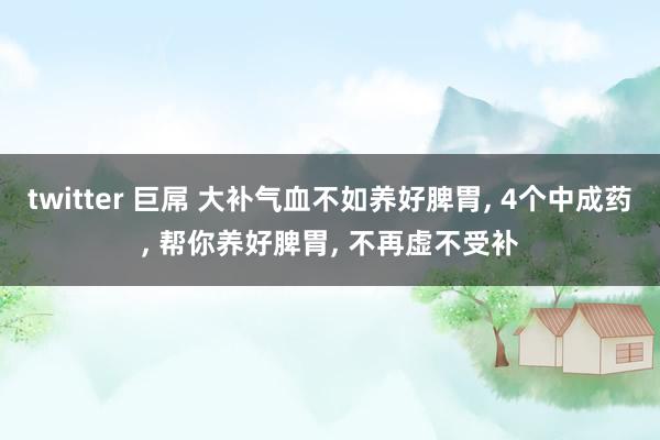 twitter 巨屌 大补气血不如养好脾胃， 4个中成药， 帮你养好脾胃， 不再虚不受补