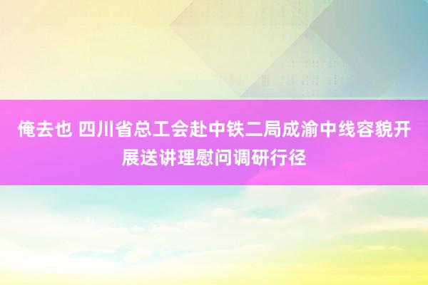 俺去也 四川省总工会赴中铁二局成渝中线容貌开展送讲理慰问调研行径