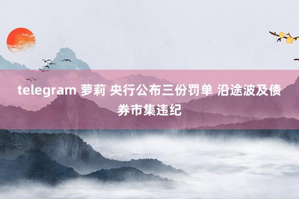 telegram 萝莉 央行公布三份罚单 沿途波及债券市集违纪