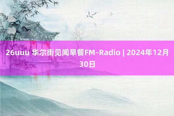 26uuu 华尔街见闻早餐FM-Radio | 2024年12月30日