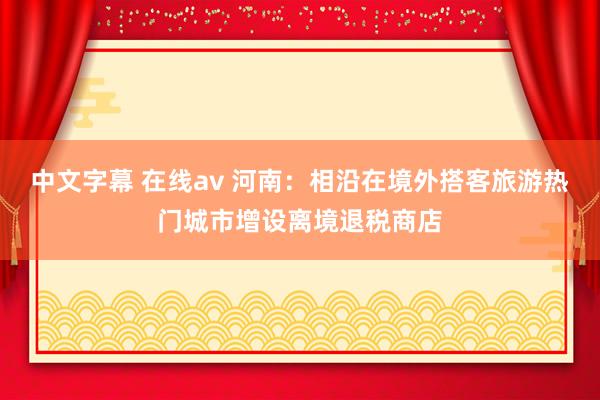 中文字幕 在线av 河南：相沿在境外搭客旅游热门城市增设离境退税商店