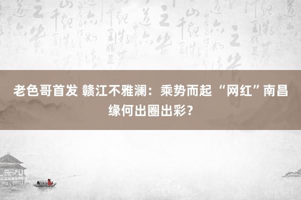 老色哥首发 赣江不雅澜：乘势而起 “网红”南昌缘何出圈出彩？