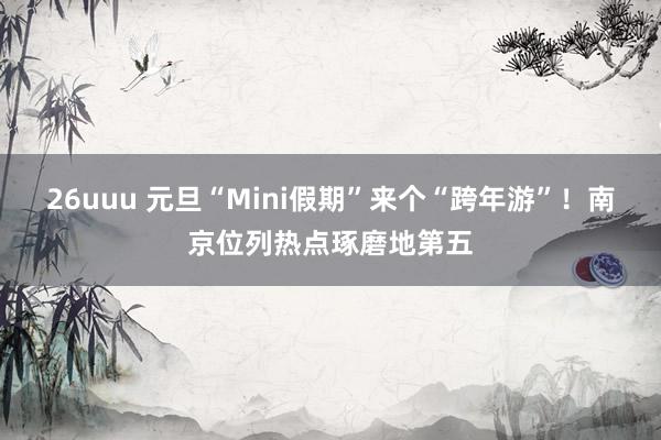 26uuu 元旦“Mini假期”来个“跨年游”！南京位列热点琢磨地第五