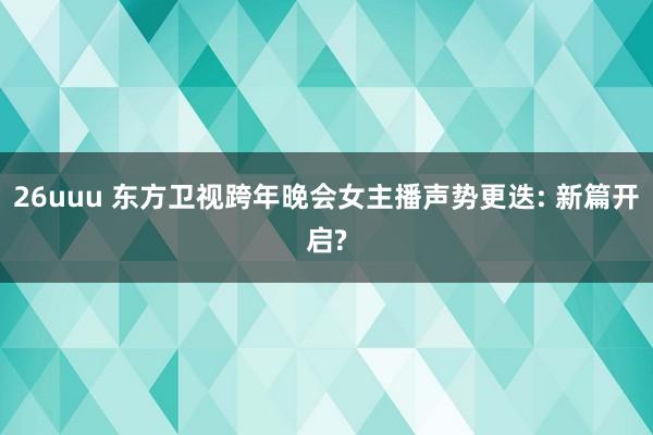 26uuu 东方卫视跨年晚会女主播声势更迭: 新篇开启?