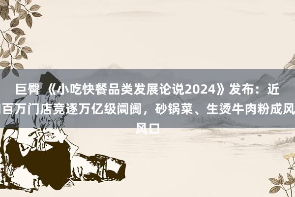 巨臀 《小吃快餐品类发展论说2024》发布：近四百万门店竞逐万亿级阛阓，砂锅菜、生烫牛肉粉成风口