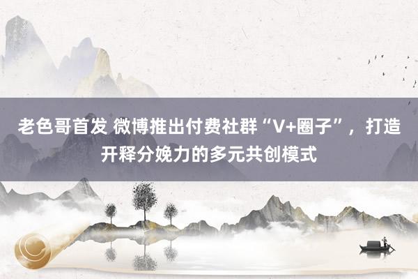 老色哥首发 微博推出付费社群“V+圈子”，打造开释分娩力的多元共创模式