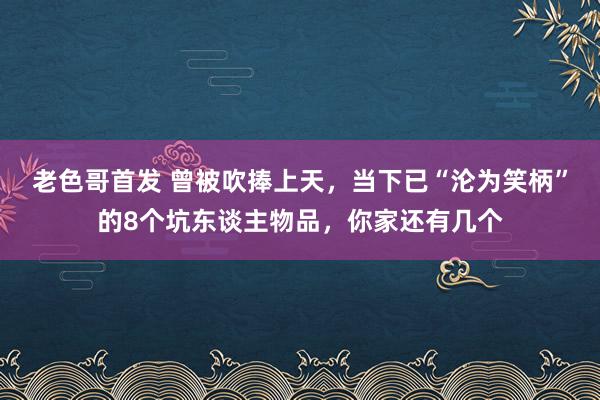 老色哥首发 曾被吹捧上天，当下已“沦为笑柄”的8个坑东谈主物品，你家还有几个