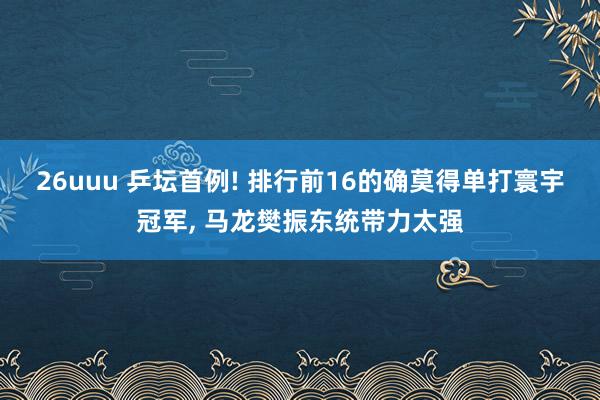 26uuu 乒坛首例! 排行前16的确莫得单打寰宇冠军， 马龙樊振东统带力太强