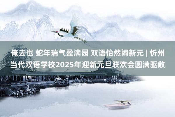 俺去也 蛇年瑞气盈满园 双语怡然闹新元 | 忻州当代双语学校2025年迎新元旦联欢会圆满驱散