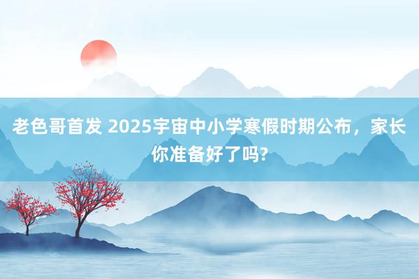 老色哥首发 2025宇宙中小学寒假时期公布，家长你准备好了吗?