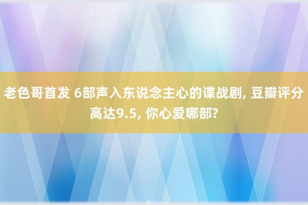 老色哥首发 6部声入东说念主心的谍战剧， 豆瓣评分高达9.5， 你心爱哪部?