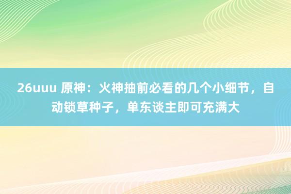 26uuu 原神：火神抽前必看的几个小细节，自动锁草种子，单东谈主即可充满大