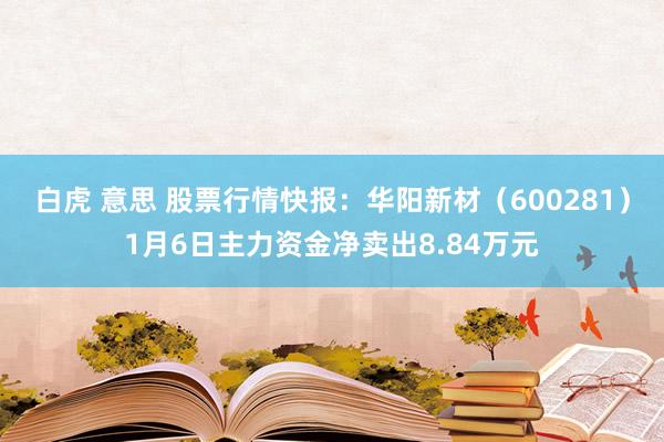 白虎 意思 股票行情快报：华阳新材（600281）1月6日主力资金净卖出8.84万元