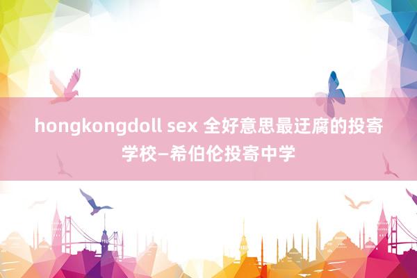 hongkongdoll sex 全好意思最迂腐的投寄学校—希伯伦投寄中学