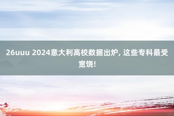 26uuu 2024意大利高校数据出炉， 这些专科最受宽饶!