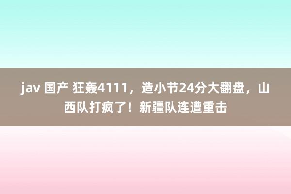 jav 国产 狂轰4111，造小节24分大翻盘，山西队打疯了！新疆队连遭重击