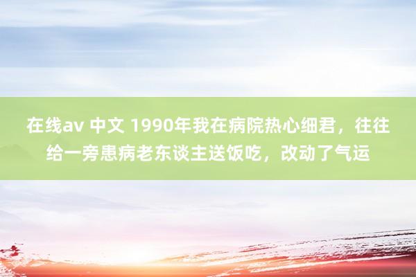 在线av 中文 1990年我在病院热心细君，往往给一旁患病老东谈主送饭吃，改动了气运