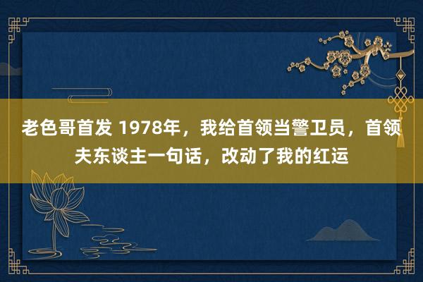 老色哥首发 1978年，我给首领当警卫员，首领夫东谈主一句话，改动了我的红运