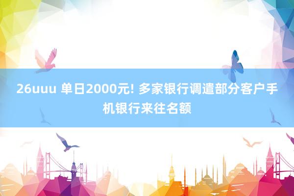 26uuu 单日2000元! 多家银行调遣部分客户手机银行来往名额