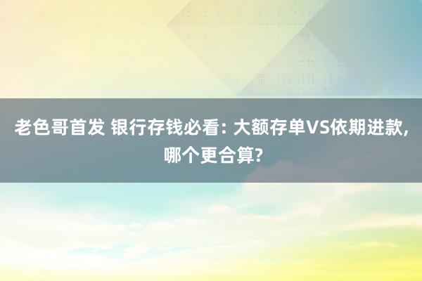 老色哥首发 银行存钱必看: 大额存单VS依期进款， 哪个更合算?