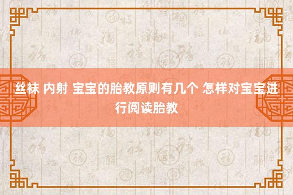 丝袜 内射 宝宝的胎教原则有几个 怎样对宝宝进行阅读胎教