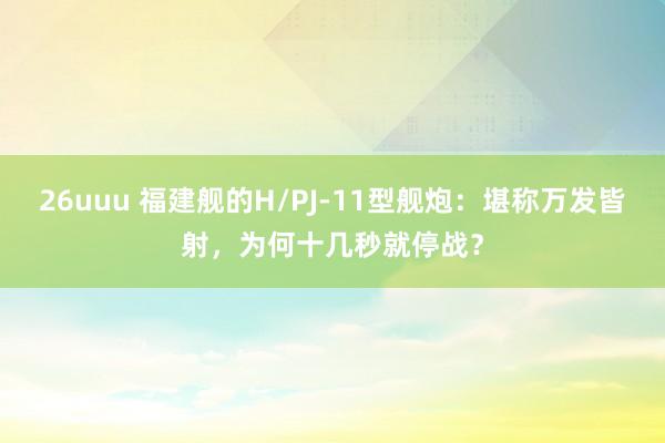 26uuu 福建舰的H/PJ-11型舰炮：堪称万发皆射，为何十几秒就停战？