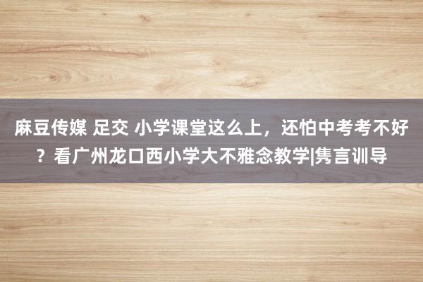 麻豆传媒 足交 小学课堂这么上，还怕中考考不好？看广州龙口西小学大不雅念教学|隽言训导