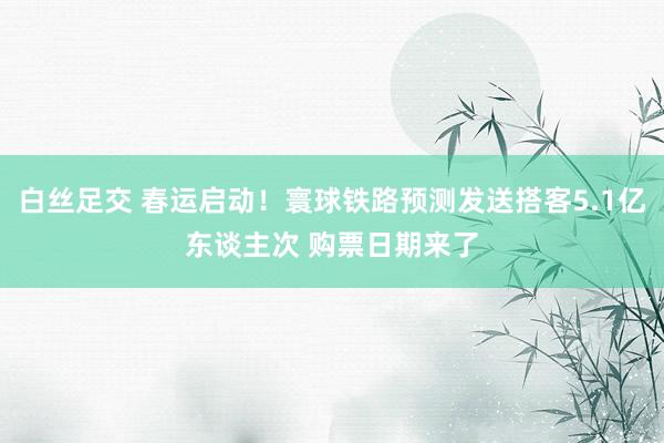 白丝足交 春运启动！寰球铁路预测发送搭客5.1亿东谈主次 购票日期来了