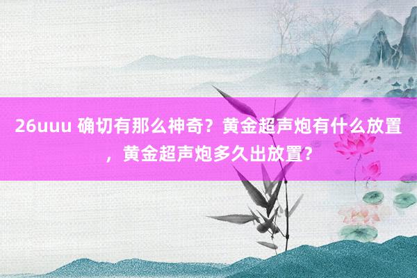 26uuu 确切有那么神奇？黄金超声炮有什么放置，黄金超声炮多久出放置？