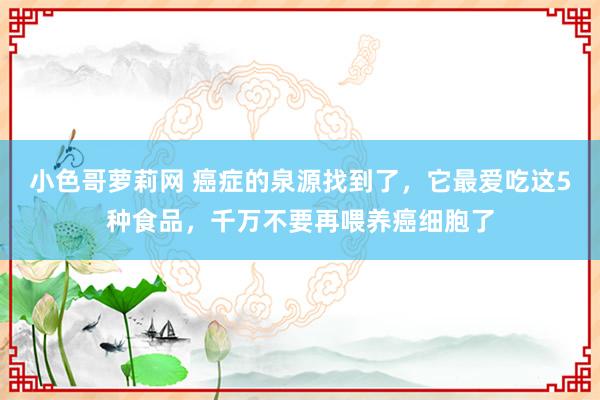 小色哥萝莉网 癌症的泉源找到了，它最爱吃这5种食品，千万不要再喂养癌细胞了