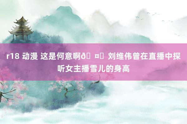 r18 动漫 这是何意啊🤔刘维伟曾在直播中探听女主播雪儿的身高