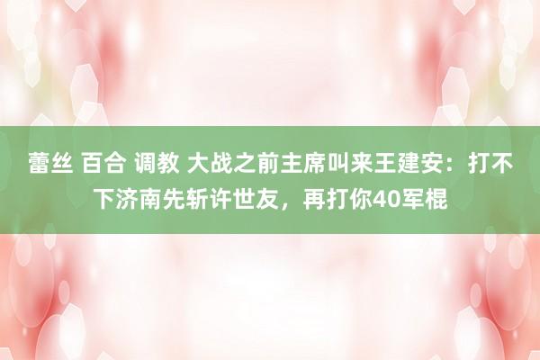蕾丝 百合 调教 大战之前主席叫来王建安：打不下济南先斩许世友，再打你40军棍