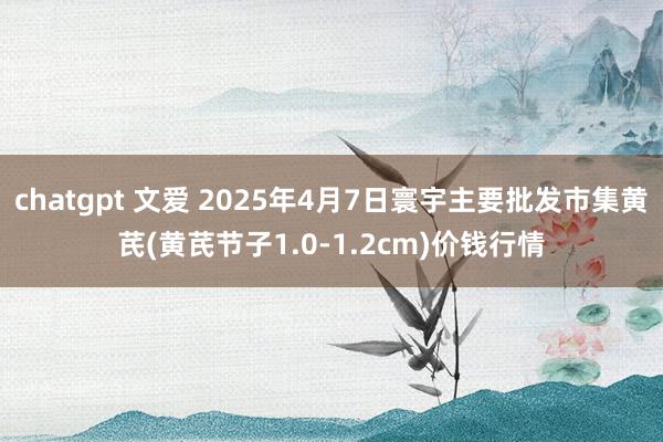 chatgpt 文爱 2025年4月7日寰宇主要批发市集黄芪(黄芪节子1.0-1.2cm)价钱行情