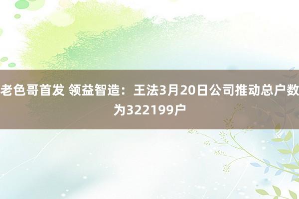 老色哥首发 领益智造：王法3月20日公司推动总户数为322199户