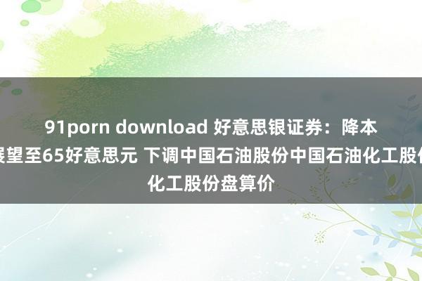 91porn download 好意思银证券：降本年油价展望至65好意思元 下调中国石油股份中国石油化工股份盘算价