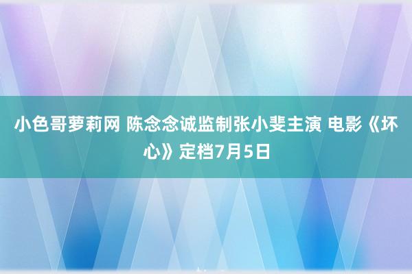 小色哥萝莉网 陈念念诚监制张小斐主演 电影《坏心》定档7月5日