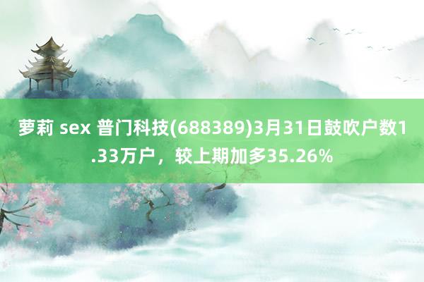 萝莉 sex 普门科技(688389)3月31日鼓吹户数1.33万户，较上期加多35.26%