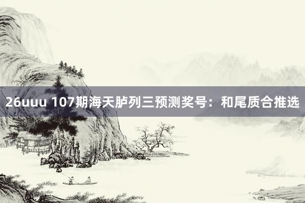26uuu 107期海天胪列三预测奖号：和尾质合推选